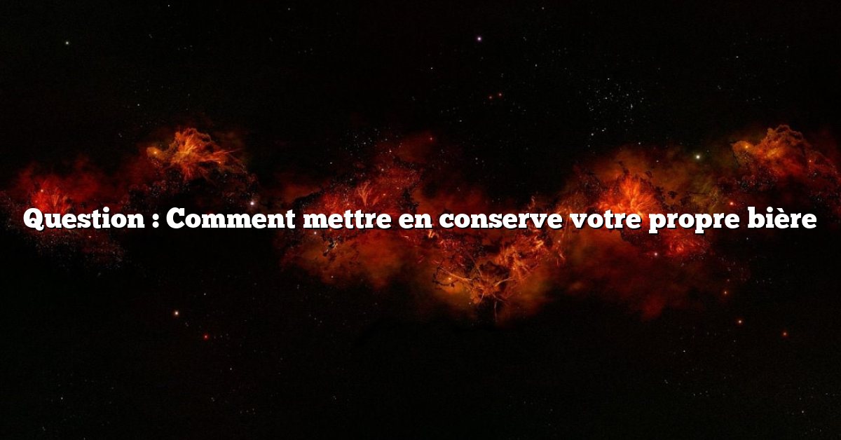 Question : Comment mettre en conserve votre propre bière